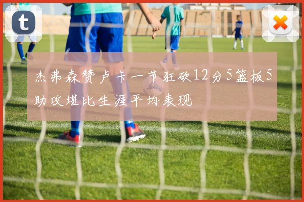 杰弗森赞卢卡一节狂砍12分5篮板5助攻堪比生涯平均表现