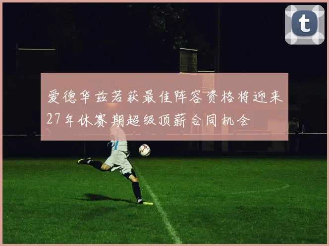 爱德华兹若获最佳阵容资格将迎来27年休赛期超级顶薪合同机会