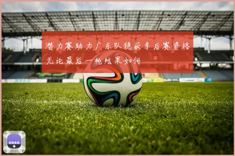 潜力赛助力广东队稳获季后赛资格无论最后一轮结果如何