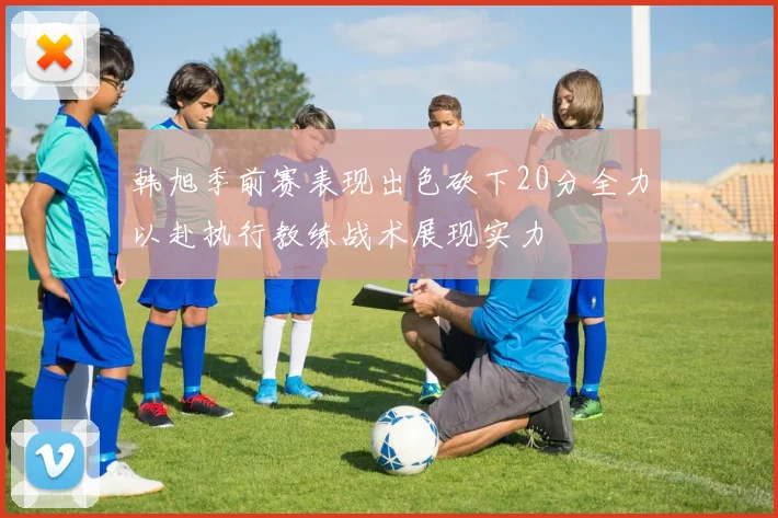 韩旭季前赛表现出色砍下20分全力以赴执行教练战术展现实力