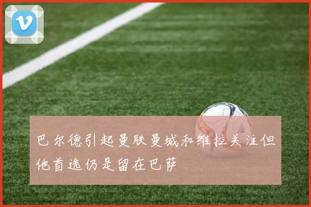 巴尔德引起曼联曼城和维拉关注但他首选仍是留在巴萨