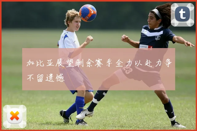 加比亚展望剩余赛季全力以赴力争不留遗憾