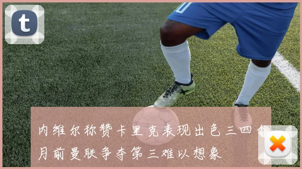 内维尔称赞卡里克表现出色三四个月前曼联争夺第三难以想象