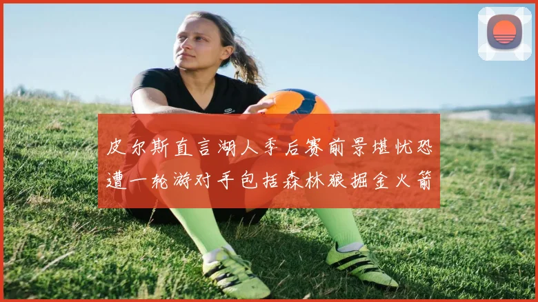 皮尔斯直言湖人季后赛前景堪忧恐遭一轮游对手包括森林狼掘金火箭