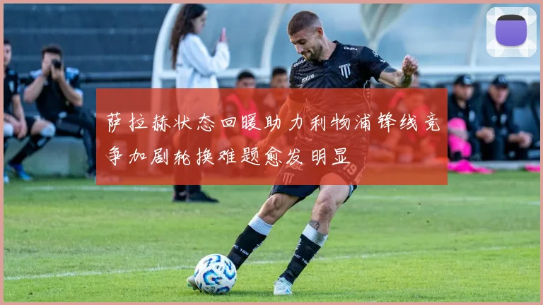 萨拉赫状态回暖助力利物浦锋线竞争加剧轮换难题愈发明显