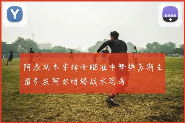 阿森纳冬季转会瞄准中锋热苏斯去留引发阿尔特塔战术思考
