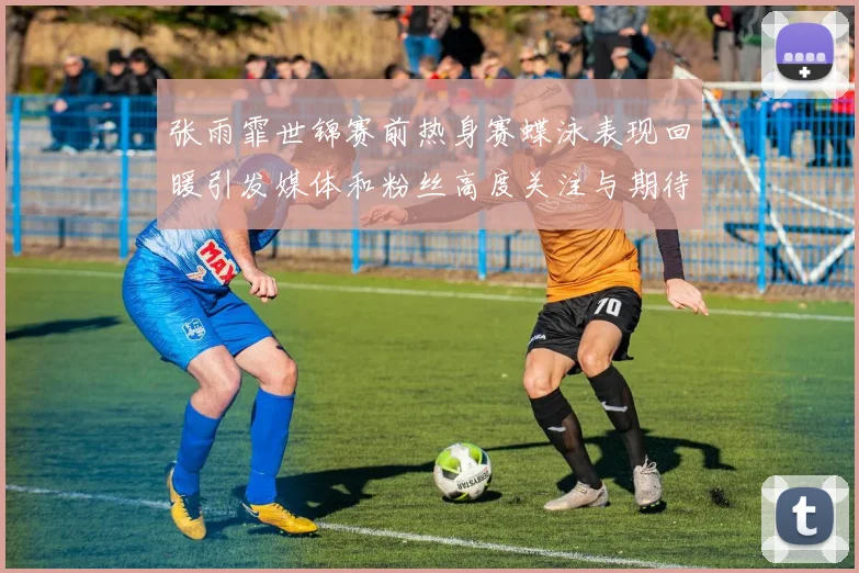 张雨霏世锦赛前热身赛蝶泳表现回暖引发媒体和粉丝高度关注与期待