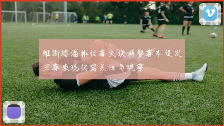 维斯塔潘排位赛失误调整赛车设定正赛表现仍需关注与观察