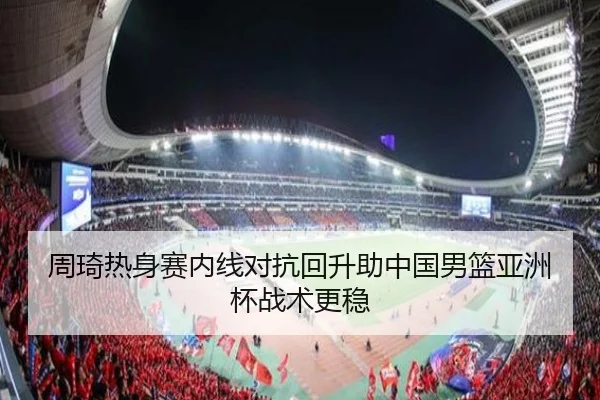 周琦热身赛内线对抗回升助中国男篮亚洲杯战术更稳