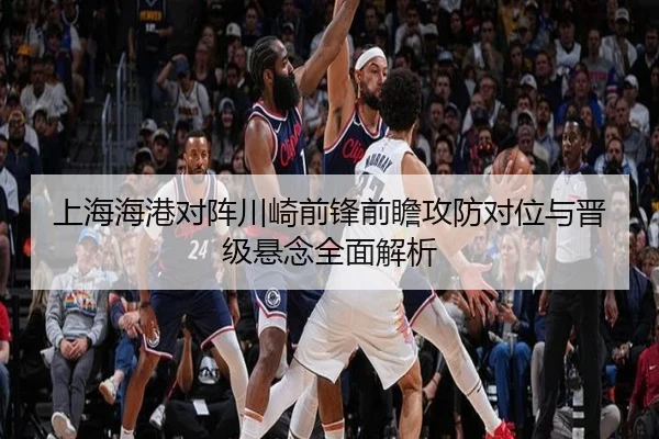 上海海港对阵川崎前锋前瞻攻防对位与晋级悬念全面解析